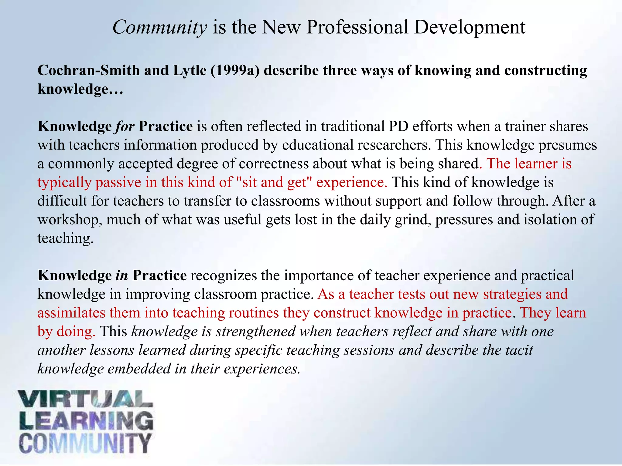 Community is the New Professional Development

Cochran-Smith and Lytle (1999a) describe three ways of knowing and constructing
knowledge…

Knowledge for Practice is often reflected in traditional PD efforts when a trainer shares
with teachers information produced by educational researchers. This knowledge presumes
a commonly accepted degree of correctness about what is being shared. The learner is
typically passive in this kind of "sit and get" experience. This kind of knowledge is
difficult for teachers to transfer to classrooms without support and follow through. After a
workshop, much of what was useful gets lost in the daily grind, pressures and isolation of
teaching.

Knowledge in Practice recognizes the importance of teacher experience and practical
knowledge in improving classroom practice. As a teacher tests out new strategies and
assimilates them into teaching routines they construct knowledge in practice. They learn
by doing. This knowledge is strengthened when teachers reflect and share with one
another lessons learned during specific teaching sessions and describe the tacit
knowledge embedded in their experiences.
 