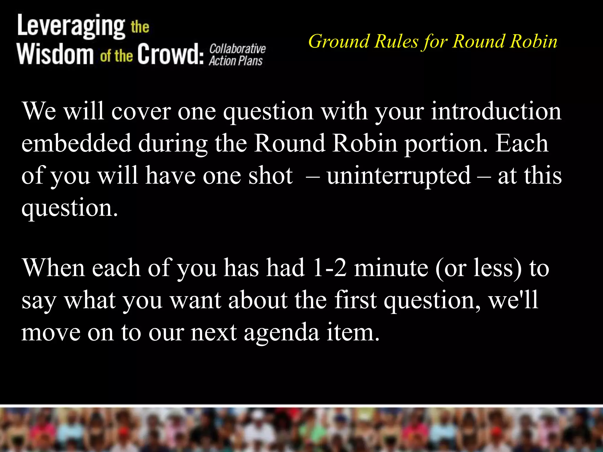 Ground Rules for Round Robin


We will cover one question with your introduction
embedded during the Round Robin portion. Each
of you will have one shot – uninterrupted – at this
question.

When each of you has had 1-2 minute (or less) to
say what you want about the first question, we'll
move on to our next agenda item.
 