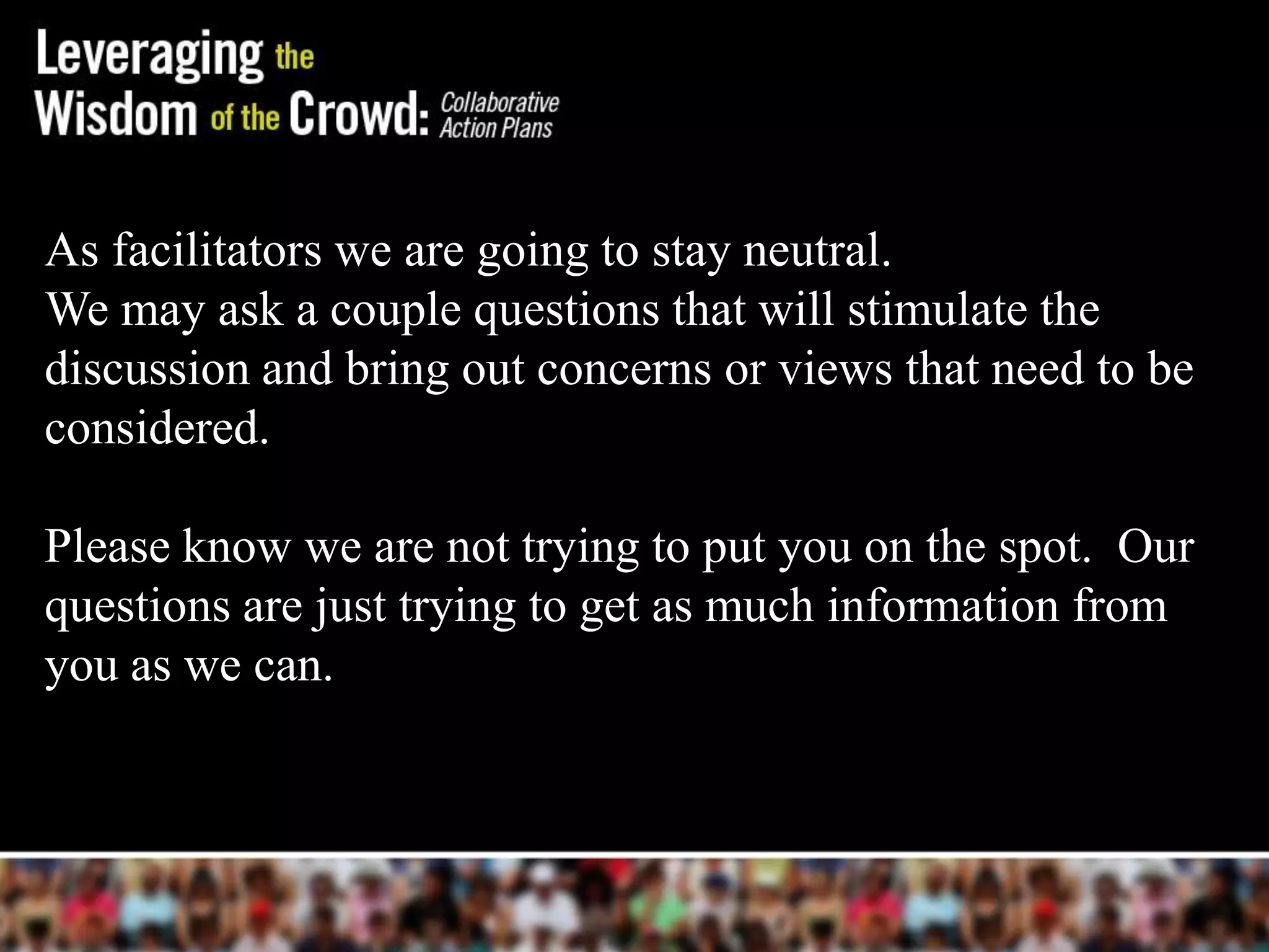 As facilitators we are going to stay neutral.
We may ask a couple questions that will stimulate the
discussion and bring out concerns or views that need to be
considered.

Please know we are not trying to put you on the spot. Our
questions are just trying to get as much information from
you as we can.
 