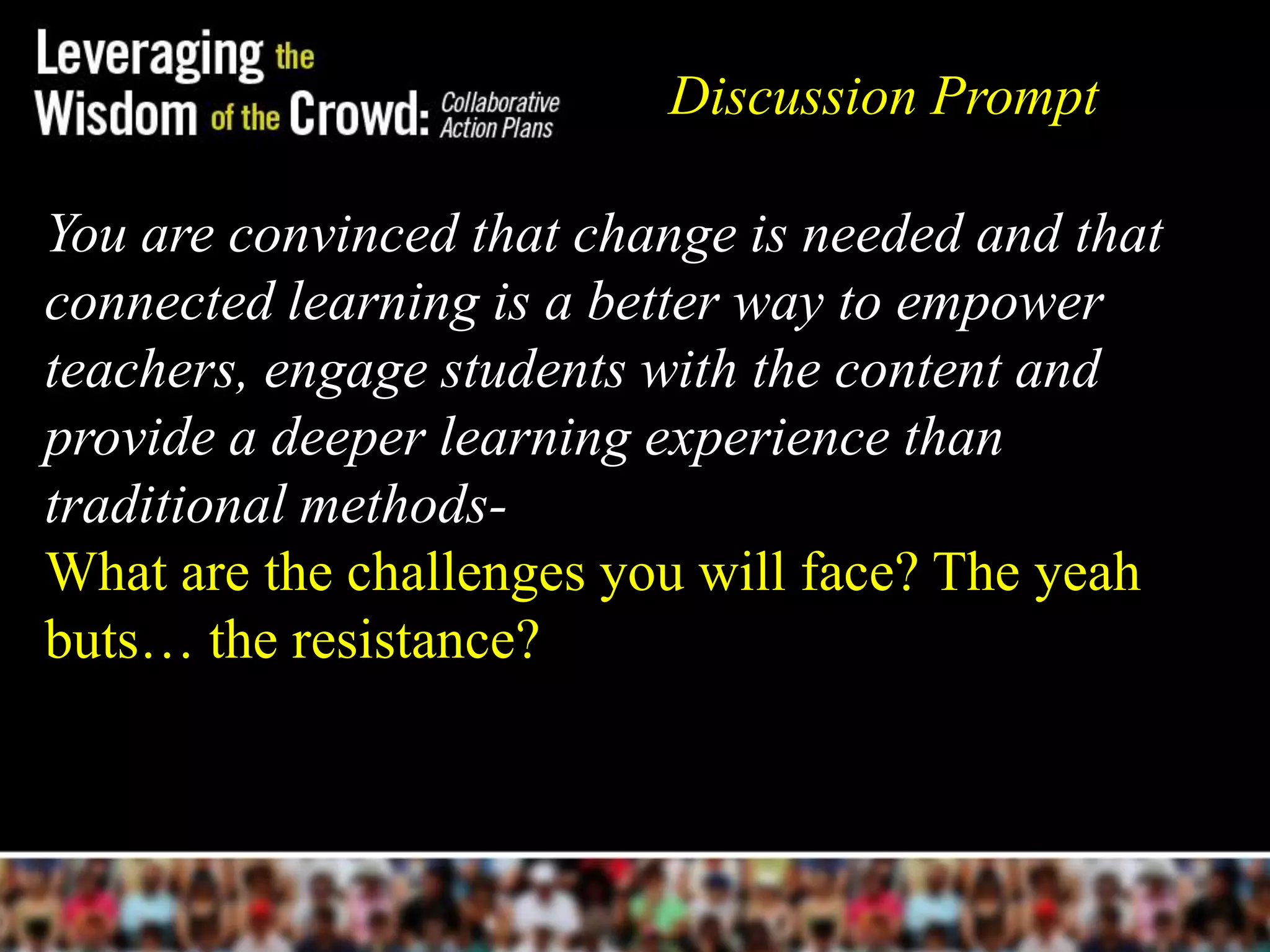 Discussion Prompt

You are convinced that change is needed and that
connected learning is a better way to empower
teachers, engage students with the content and
provide a deeper learning experience than
traditional methods-
What are the challenges you will face? The yeah
buts… the resistance?
 