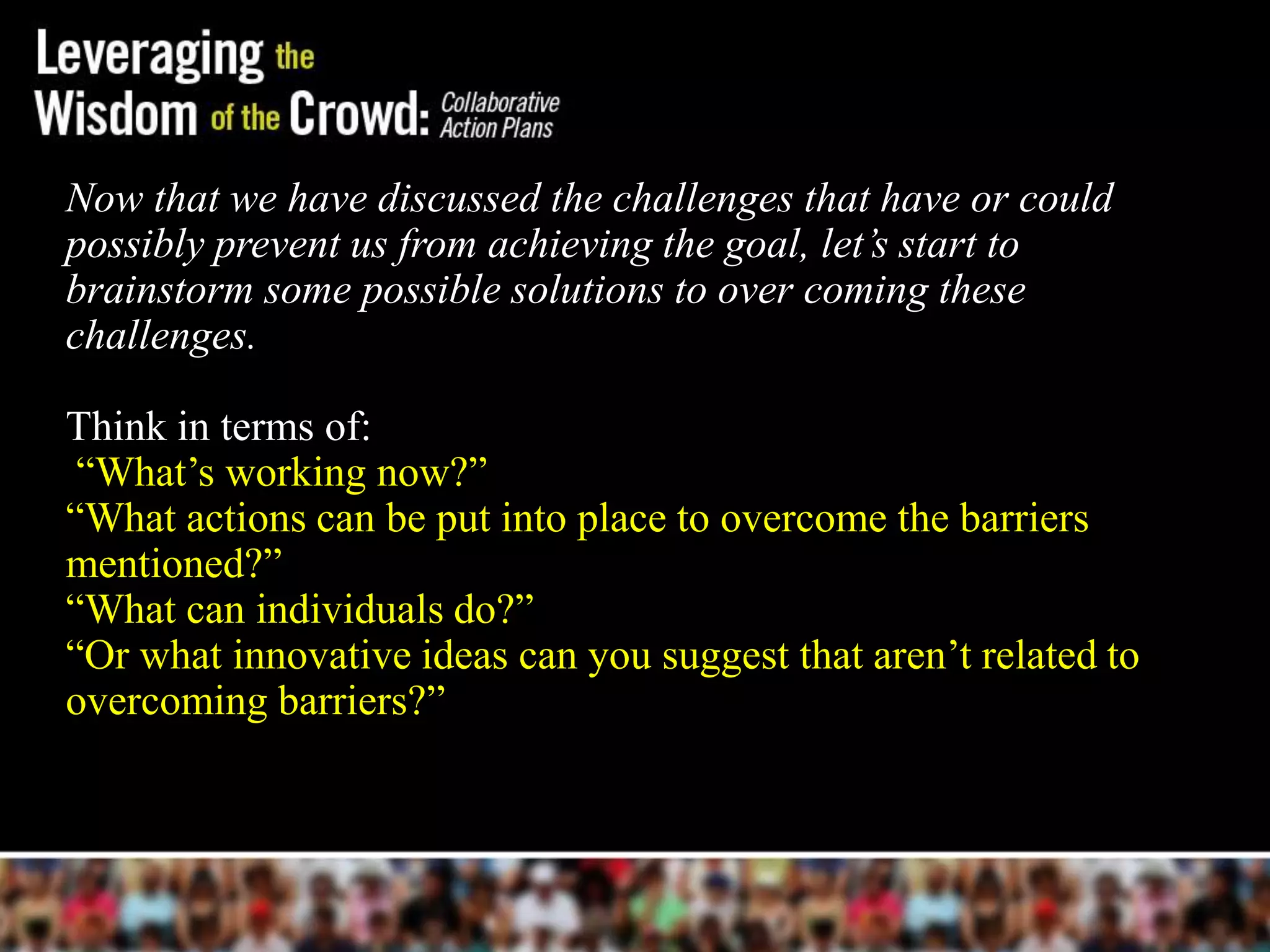 Now that we have discussed the challenges that have or could
possibly prevent us from achieving the goal, let’s start to
brainstorm some possible solutions to over coming these
challenges.

Think in terms of:
 ―What’s working now?‖
―What actions can be put into place to overcome the barriers
mentioned?‖
―What can individuals do?‖
―Or what innovative ideas can you suggest that aren’t related to
overcoming barriers?‖
 