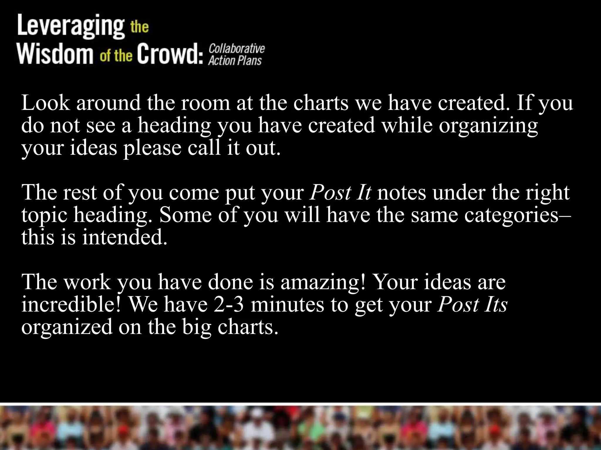 Look around the room at the charts we have created. If you
do not see a heading you have created while organizing
your ideas please call it out.
The rest of you come put your Post It notes under the right
topic heading. Some of you will have the same categories–
this is intended.
The work you have done is amazing! Your ideas are
incredible! We have 2-3 minutes to get your Post Its
organized on the big charts.
 