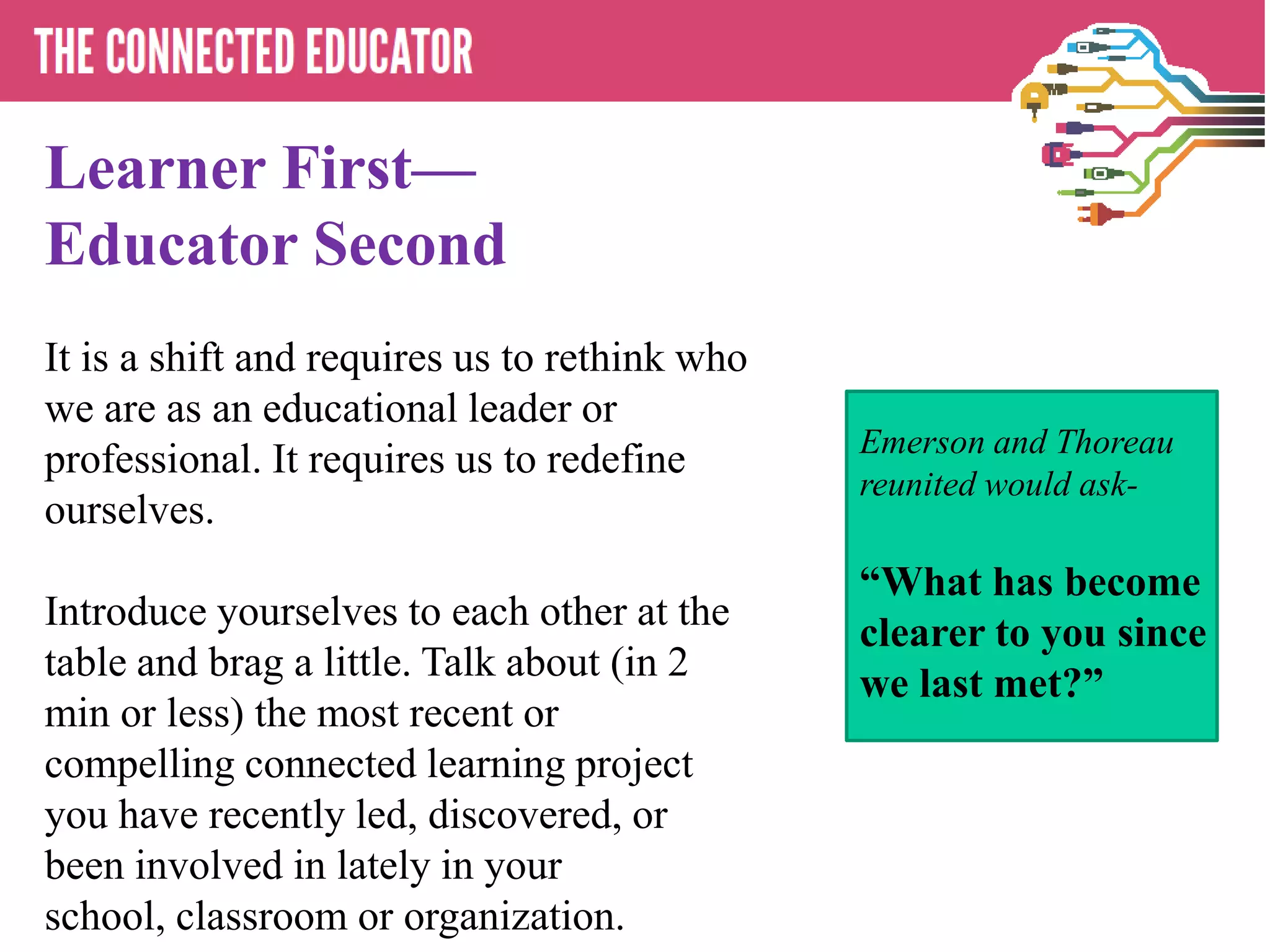 Learner First—
Educator Second
It is a shift and requires us to rethink who
we are as an educational leader or
                                               Emerson and Thoreau
professional. It requires us to redefine
                                               reunited would ask-
ourselves.
                                               “What has become
Introduce yourselves to each other at the
                                               clearer to you since
table and brag a little. Talk about (in 2
                                               we last met?”
min or less) the most recent or
compelling connected learning project
you have recently led, discovered, or
been involved in lately in your
school, classroom or organization.
 