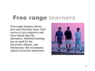 Free range learners
Free-range learners choose
how and what they learn. Self-
service is less expensive and
more timely than the
alternative. Informal learning
has no need for the
busywork, chrome, and
bureaucracy that accompany
typical classroom instruction.




                                 17
 