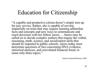 Education for Citizenship
―A capable and productive citizen doesn’t simply turn up
for jury service. Rather, she is capable of serving
impartially on trials that may require learning unfamiliar
facts and concepts and new ways to communicate and
reach decisions with her fellow jurors…. Jurors may be
called on to decide complex matters that require the verbal,
reasoning, math, science, and socialization skills that
should be imparted in public schools. Jurors today must
determine questions of fact concerning DNA evidence,
statistical analyses, and convoluted financial fraud, to
name only three topics.‖
                                        Justice Leland DeGrasse, 2001



                                                                  27
 