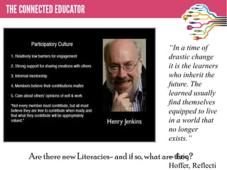 “In a time of
                                           drastic change
                                           it is the learners
                                           who inherit the
                                           future. The
                                           learned usually
                                           find themselves
                                           equipped to live
                                           in a world that
                                           no longer
                                           exists.”

Are there new Literacies- and if so, what are they?
                                            -- Eric
                                           Hoffer, Reflecti
 