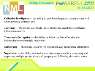 Collective Intelligence — the ability to pool knowledge and compare notes with
others toward a common goal

Judgment — the ability to evaluate the reliability and credibility of different
information sources

Transmedia Navigation — the ability to follow the flow of stories and
information across multiple modalities

Networking — the ability to search for, synthesize, and disseminate information

Negotiation — the ability to travel across diverse communities, discerning and
respecting multiple perspectives, and grasping and following alternative norms.
.
 