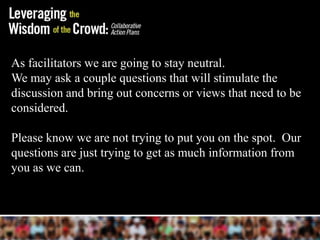 As facilitators we are going to stay neutral.
We may ask a couple questions that will stimulate the
discussion and bring out concerns or views that need to be
considered.

Please know we are not trying to put you on the spot. Our
questions are just trying to get as much information from
you as we can.
 