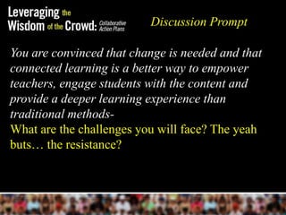 Discussion Prompt

You are convinced that change is needed and that
connected learning is a better way to empower
teachers, engage students with the content and
provide a deeper learning experience than
traditional methods-
What are the challenges you will face? The yeah
buts… the resistance?
 