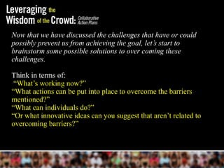 Now that we have discussed the challenges that have or could
possibly prevent us from achieving the goal, let’s start to
brainstorm some possible solutions to over coming these
challenges.

Think in terms of:
 ―What’s working now?‖
―What actions can be put into place to overcome the barriers
mentioned?‖
―What can individuals do?‖
―Or what innovative ideas can you suggest that aren’t related to
overcoming barriers?‖
 