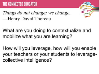 Things do not change; we change.
—Henry David Thoreau
  • THE CONNECTED EDUCATOR
What are you doing to contextualize and
mobilize what you are learning?

How will you leverage, how will you enable
your teachers or your students to leverage-
collective intelligence?
 