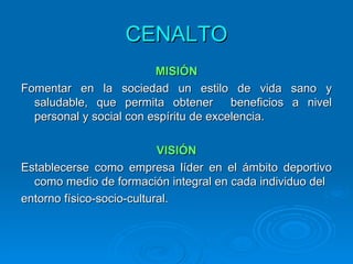 CENALTO
                         MISIÓN
Fomentar en la sociedad un estilo de vida sano y
  saludable, que permita obtener        beneficios a nivel
  personal y social con espíritu de excelencia.

                           VISIÓN
Establecerse como empresa líder en el ámbito deportivo
  como medio de formación integral en cada individuo del
entorno físico-socio-cultural.
 