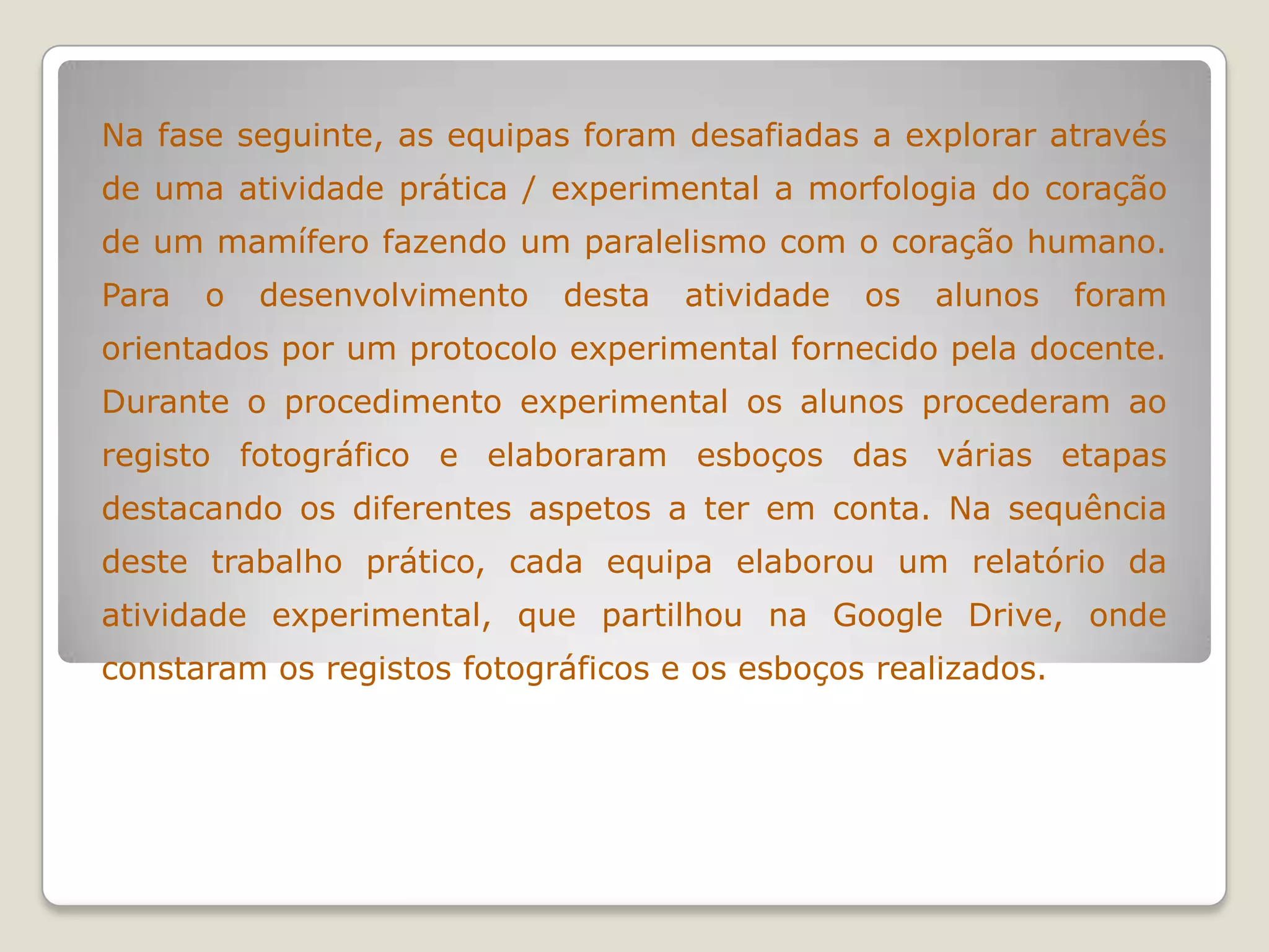 Na fase seguinte, as equipas foram desafiadas a explorar através
de uma atividade prática / experimental a morfologia do coração
de um mamífero fazendo um paralelismo com o coração humano.
Para o desenvolvimento desta atividade os alunos foram
orientados por um protocolo experimental fornecido pela docente.
Durante o procedimento experimental os alunos procederam ao
registo fotográfico e elaboraram esboços das várias etapas
destacando os diferentes aspetos a ter em conta. Na sequência
deste trabalho prático, cada equipa elaborou um relatório da
atividade experimental, que partilhou na Google Drive, onde
constaram os registos fotográficos e os esboços realizados.
 