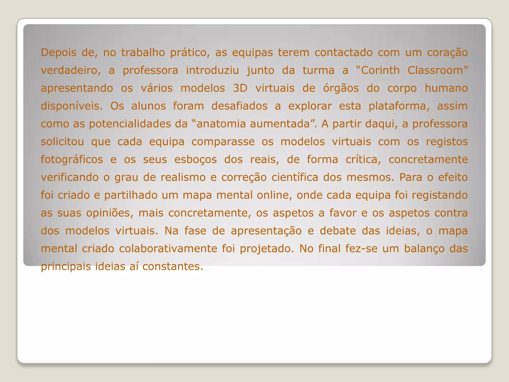 Depois de, no trabalho prático, as equipas terem contactado com um coração
verdadeiro, a professora introduziu junto da turma a “Corinth Classroom”
apresentando os vários modelos 3D virtuais de órgãos do corpo humano
disponíveis. Os alunos foram desafiados a explorar esta plataforma, assim
como as potencialidades da “anatomia aumentada”. A partir daqui, a professora
solicitou que cada equipa comparasse os modelos virtuais com os registos
fotográficos e os seus esboços dos reais, de forma crítica, concretamente
verificando o grau de realismo e correção científica dos mesmos. Para o efeito
foi criado e partilhado um mapa mental online, onde cada equipa foi registando
as suas opiniões, mais concretamente, os aspetos a favor e os aspetos contra
dos modelos virtuais. Na fase de apresentação e debate das ideias, o mapa
mental criado colaborativamente foi projetado. No final fez-se um balanço das
principais ideias aí constantes.
 