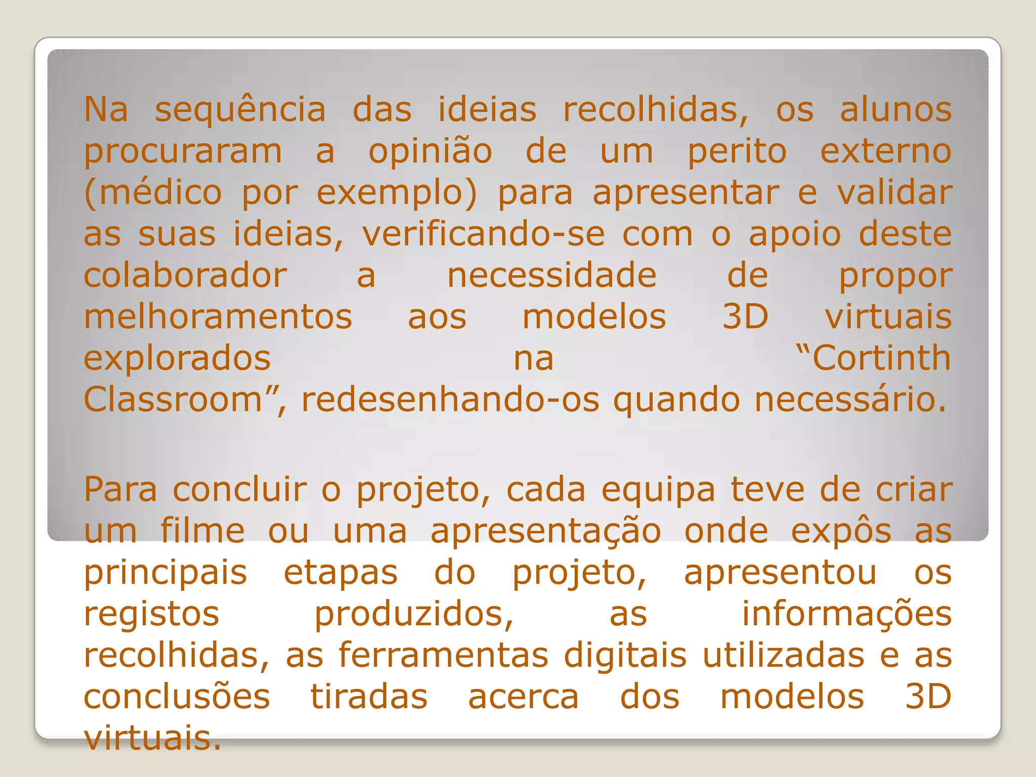 Na sequência das ideias recolhidas, os alunos
procuraram a opinião de um perito externo
(médico por exemplo) para apresentar e validar
as suas ideias, verificando-se com o apoio deste
colaborador a necessidade de propor
melhoramentos aos modelos 3D virtuais
explorados na “Cortinth
Classroom”, redesenhando-os quando necessário.
Para concluir o projeto, cada equipa teve de criar
um filme ou uma apresentação onde expôs as
principais etapas do projeto, apresentou os
registos produzidos, as informações
recolhidas, as ferramentas digitais utilizadas e as
conclusões tiradas acerca dos modelos 3D
virtuais.
 