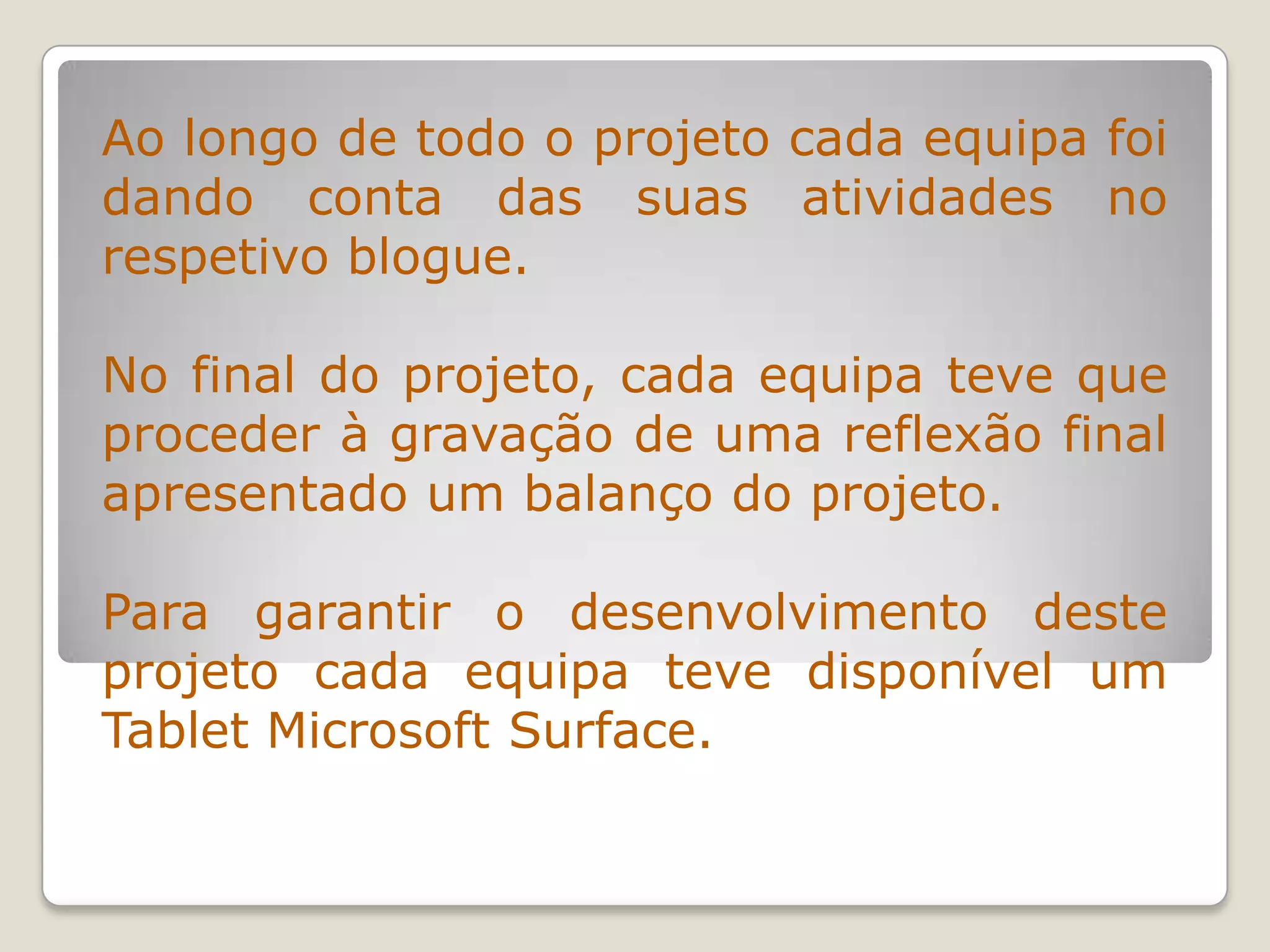 Ao longo de todo o projeto cada equipa foi
dando conta das suas atividades no
respetivo blogue.
No final do projeto, cada equipa teve que
proceder à gravação de uma reflexão final
apresentado um balanço do projeto.
Para garantir o desenvolvimento deste
projeto cada equipa teve disponível um
Tablet Microsoft Surface.
 