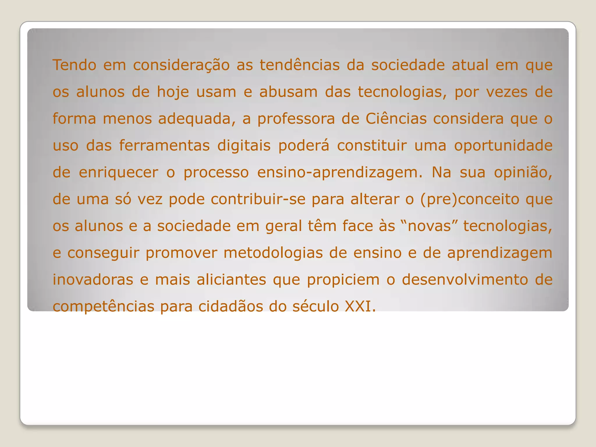 Tendo em consideração as tendências da sociedade atual em que
os alunos de hoje usam e abusam das tecnologias, por vezes de
forma menos adequada, a professora de Ciências considera que o
uso das ferramentas digitais poderá constituir uma oportunidade
de enriquecer o processo ensino-aprendizagem. Na sua opinião,
de uma só vez pode contribuir-se para alterar o (pre)conceito que
os alunos e a sociedade em geral têm face às “novas” tecnologias,
e conseguir promover metodologias de ensino e de aprendizagem
inovadoras e mais aliciantes que propiciem o desenvolvimento de
competências para cidadãos do século XXI.
 