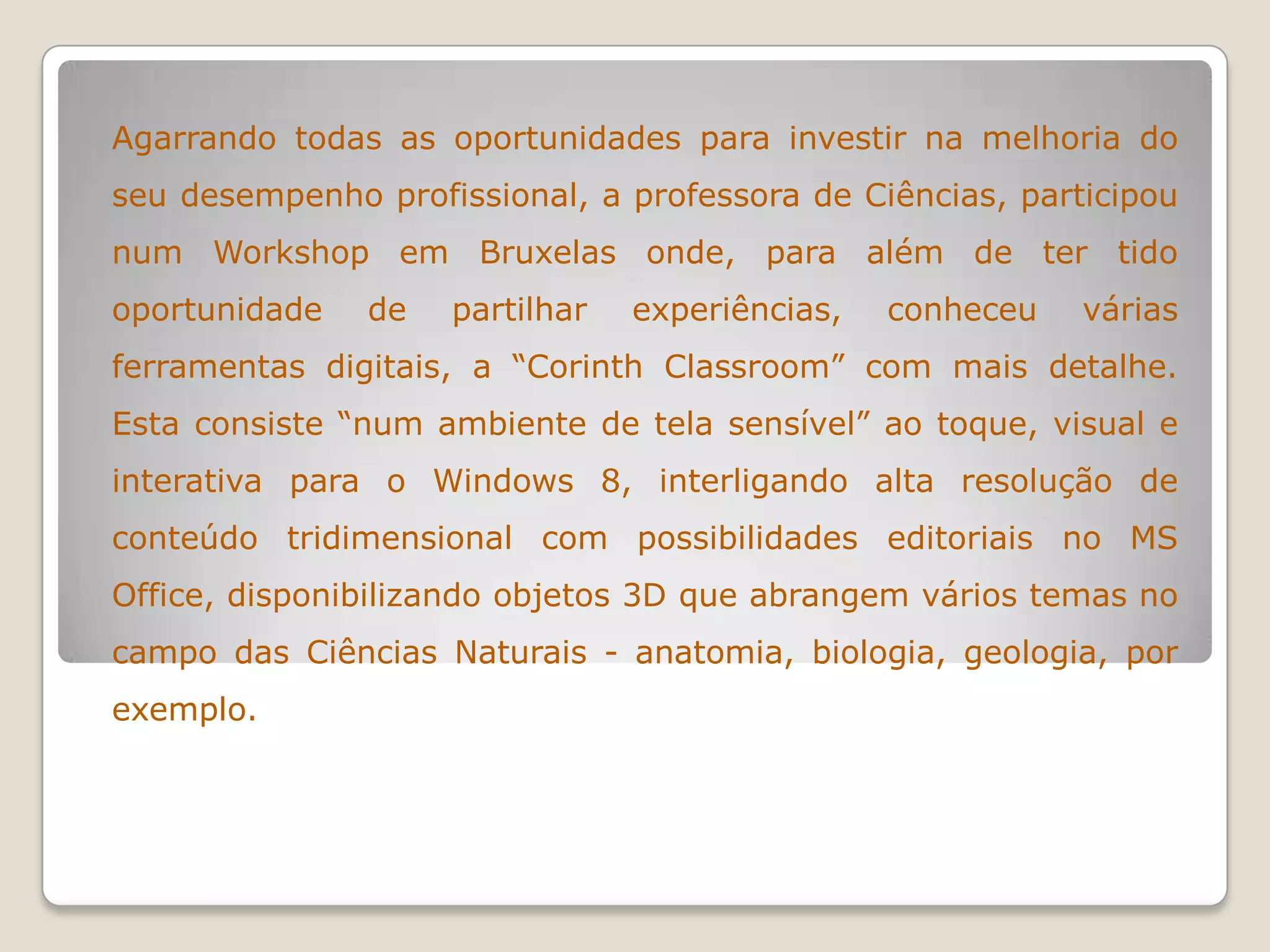 Agarrando todas as oportunidades para investir na melhoria do
seu desempenho profissional, a professora de Ciências, participou
num Workshop em Bruxelas onde, para além de ter tido
oportunidade de partilhar experiências, conheceu várias
ferramentas digitais, a “Corinth Classroom” com mais detalhe.
Esta consiste “num ambiente de tela sensível” ao toque, visual e
interativa para o Windows 8, interligando alta resolução de
conteúdo tridimensional com possibilidades editoriais no MS
Office, disponibilizando objetos 3D que abrangem vários temas no
campo das Ciências Naturais - anatomia, biologia, geologia, por
exemplo.
 