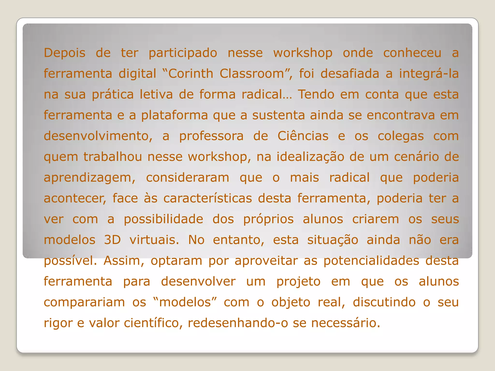 Depois de ter participado nesse workshop onde conheceu a
ferramenta digital “Corinth Classroom”, foi desafiada a integrá-la
na sua prática letiva de forma radical… Tendo em conta que esta
ferramenta e a plataforma que a sustenta ainda se encontrava em
desenvolvimento, a professora de Ciências e os colegas com
quem trabalhou nesse workshop, na idealização de um cenário de
aprendizagem, consideraram que o mais radical que poderia
acontecer, face às características desta ferramenta, poderia ter a
ver com a possibilidade dos próprios alunos criarem os seus
modelos 3D virtuais. No entanto, esta situação ainda não era
possível. Assim, optaram por aproveitar as potencialidades desta
ferramenta para desenvolver um projeto em que os alunos
comparariam os “modelos” com o objeto real, discutindo o seu
rigor e valor científico, redesenhando-o se necessário.
 