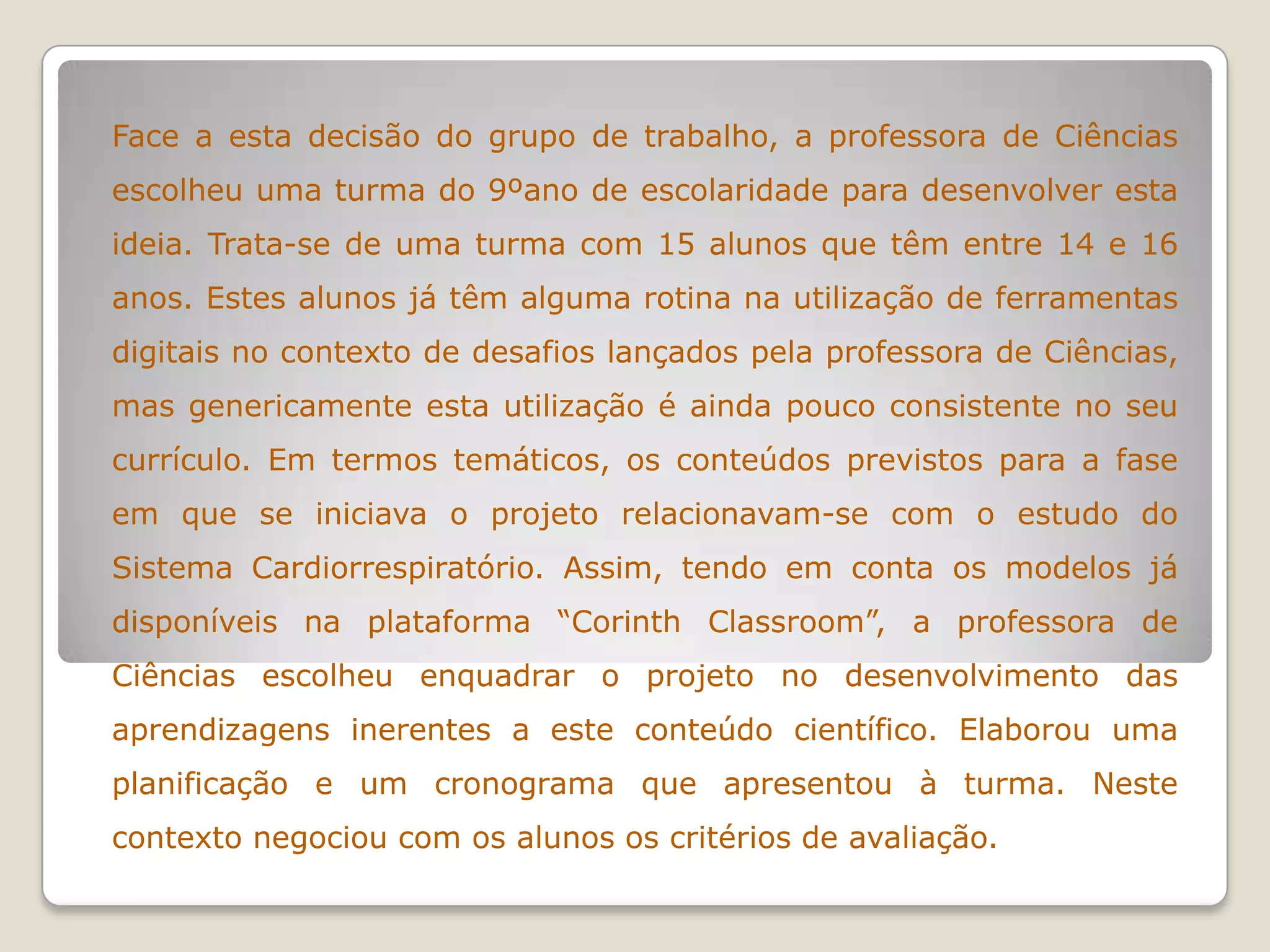 Face a esta decisão do grupo de trabalho, a professora de Ciências
escolheu uma turma do 9ºano de escolaridade para desenvolver esta
ideia. Trata-se de uma turma com 15 alunos que têm entre 14 e 16
anos. Estes alunos já têm alguma rotina na utilização de ferramentas
digitais no contexto de desafios lançados pela professora de Ciências,
mas genericamente esta utilização é ainda pouco consistente no seu
currículo. Em termos temáticos, os conteúdos previstos para a fase
em que se iniciava o projeto relacionavam-se com o estudo do
Sistema Cardiorrespiratório. Assim, tendo em conta os modelos já
disponíveis na plataforma “Corinth Classroom”, a professora de
Ciências escolheu enquadrar o projeto no desenvolvimento das
aprendizagens inerentes a este conteúdo científico. Elaborou uma
planificação e um cronograma que apresentou à turma. Neste
contexto negociou com os alunos os critérios de avaliação.
 