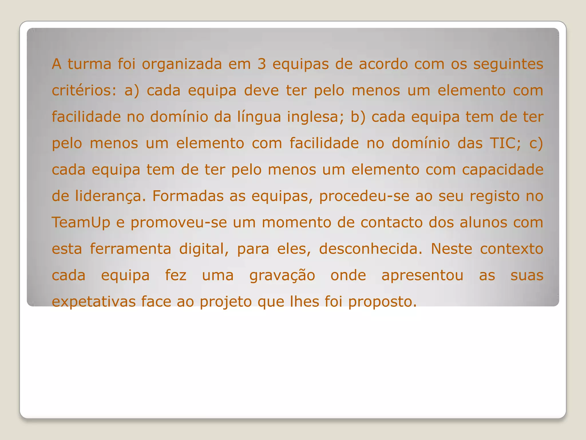 A turma foi organizada em 3 equipas de acordo com os seguintes
critérios: a) cada equipa deve ter pelo menos um elemento com
facilidade no domínio da língua inglesa; b) cada equipa tem de ter
pelo menos um elemento com facilidade no domínio das TIC; c)
cada equipa tem de ter pelo menos um elemento com capacidade
de liderança. Formadas as equipas, procedeu-se ao seu registo no
TeamUp e promoveu-se um momento de contacto dos alunos com
esta ferramenta digital, para eles, desconhecida. Neste contexto
cada equipa fez uma gravação onde apresentou as suas
expetativas face ao projeto que lhes foi proposto.
 