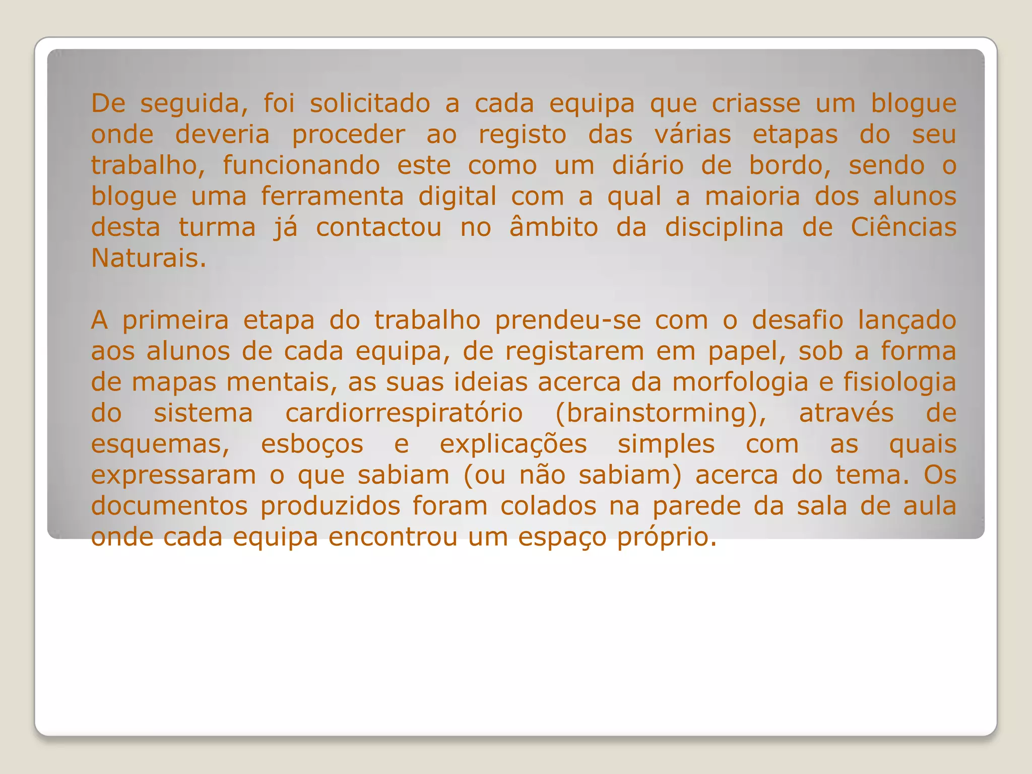 De seguida, foi solicitado a cada equipa que criasse um blogue
onde deveria proceder ao registo das várias etapas do seu
trabalho, funcionando este como um diário de bordo, sendo o
blogue uma ferramenta digital com a qual a maioria dos alunos
desta turma já contactou no âmbito da disciplina de Ciências
Naturais.
A primeira etapa do trabalho prendeu-se com o desafio lançado
aos alunos de cada equipa, de registarem em papel, sob a forma
de mapas mentais, as suas ideias acerca da morfologia e fisiologia
do sistema cardiorrespiratório (brainstorming), através de
esquemas, esboços e explicações simples com as quais
expressaram o que sabiam (ou não sabiam) acerca do tema. Os
documentos produzidos foram colados na parede da sala de aula
onde cada equipa encontrou um espaço próprio.
 