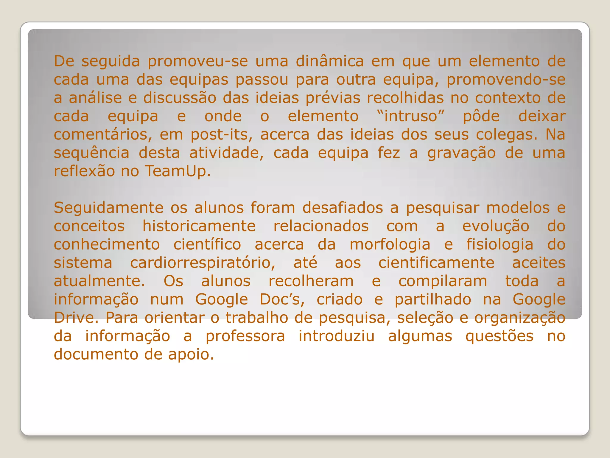 De seguida promoveu-se uma dinâmica em que um elemento de
cada uma das equipas passou para outra equipa, promovendo-se
a análise e discussão das ideias prévias recolhidas no contexto de
cada equipa e onde o elemento “intruso” pôde deixar
comentários, em post-its, acerca das ideias dos seus colegas. Na
sequência desta atividade, cada equipa fez a gravação de uma
reflexão no TeamUp.
Seguidamente os alunos foram desafiados a pesquisar modelos e
conceitos historicamente relacionados com a evolução do
conhecimento científico acerca da morfologia e fisiologia do
sistema cardiorrespiratório, até aos cientificamente aceites
atualmente. Os alunos recolheram e compilaram toda a
informação num Google Doc’s, criado e partilhado na Google
Drive. Para orientar o trabalho de pesquisa, seleção e organização
da informação a professora introduziu algumas questões no
documento de apoio.
 