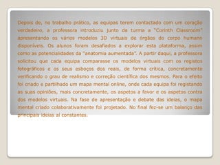 Depois de, no trabalho prático, as equipas terem contactado com um coração
verdadeiro, a professora introduziu junto da turma a “Corinth Classroom”
apresentando os vários modelos 3D virtuais de órgãos do corpo humano
disponíveis. Os alunos foram desafiados a explorar esta plataforma, assim
como as potencialidades da “anatomia aumentada”. A partir daqui, a professora
solicitou que cada equipa comparasse os modelos virtuais com os registos
fotográficos e os seus esboços dos reais, de forma crítica, concretamente
verificando o grau de realismo e correção científica dos mesmos. Para o efeito
foi criado e partilhado um mapa mental online, onde cada equipa foi registando
as suas opiniões, mais concretamente, os aspetos a favor e os aspetos contra
dos modelos virtuais. Na fase de apresentação e debate das ideias, o mapa
mental criado colaborativamente foi projetado. No final fez-se um balanço das
principais ideias aí constantes.
 