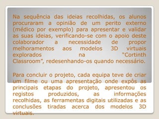 Na sequência das ideias recolhidas, os alunos
procuraram a opinião de um perito externo
(médico por exemplo) para apresentar e validar
as suas ideias, verificando-se com o apoio deste
colaborador a necessidade de propor
melhoramentos aos modelos 3D virtuais
explorados na “Cortinth
Classroom”, redesenhando-os quando necessário.
Para concluir o projeto, cada equipa teve de criar
um filme ou uma apresentação onde expôs as
principais etapas do projeto, apresentou os
registos produzidos, as informações
recolhidas, as ferramentas digitais utilizadas e as
conclusões tiradas acerca dos modelos 3D
virtuais.
 