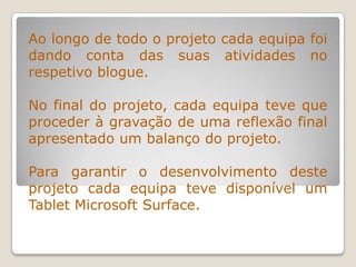 Ao longo de todo o projeto cada equipa foi
dando conta das suas atividades no
respetivo blogue.
No final do projeto, cada equipa teve que
proceder à gravação de uma reflexão final
apresentado um balanço do projeto.
Para garantir o desenvolvimento deste
projeto cada equipa teve disponível um
Tablet Microsoft Surface.
 