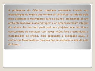 A professora de Ciências considera necessário investir em
metodologias de ensino que tornem as dinâmicas na sala de aula
mais aliciantes e motivadoras para os alunos, propiciando-se um
ambiente favorável à aprendizagem e ao desenvolvimento integral
dos alunos. Por isso tem participado em projetos onde tem tido a
oportunidade de contactar com novas visões face a estratégias e
metodologias de ensino, mais adequadas à sociedade atual, e
com novas ferramentas e recursos que se adequam à sala de aula
do futuro.
 