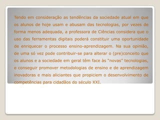 Tendo em consideração as tendências da sociedade atual em que
os alunos de hoje usam e abusam das tecnologias, por vezes de
forma menos adequada, a professora de Ciências considera que o
uso das ferramentas digitais poderá constituir uma oportunidade
de enriquecer o processo ensino-aprendizagem. Na sua opinião,
de uma só vez pode contribuir-se para alterar o (pre)conceito que
os alunos e a sociedade em geral têm face às “novas” tecnologias,
e conseguir promover metodologias de ensino e de aprendizagem
inovadoras e mais aliciantes que propiciem o desenvolvimento de
competências para cidadãos do século XXI.
 
