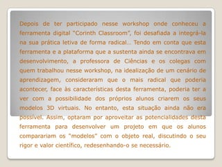 Depois de ter participado nesse workshop onde conheceu a
ferramenta digital “Corinth Classroom”, foi desafiada a integrá-la
na sua prática letiva de forma radical… Tendo em conta que esta
ferramenta e a plataforma que a sustenta ainda se encontrava em
desenvolvimento, a professora de Ciências e os colegas com
quem trabalhou nesse workshop, na idealização de um cenário de
aprendizagem, consideraram que o mais radical que poderia
acontecer, face às características desta ferramenta, poderia ter a
ver com a possibilidade dos próprios alunos criarem os seus
modelos 3D virtuais. No entanto, esta situação ainda não era
possível. Assim, optaram por aproveitar as potencialidades desta
ferramenta para desenvolver um projeto em que os alunos
comparariam os “modelos” com o objeto real, discutindo o seu
rigor e valor científico, redesenhando-o se necessário.
 