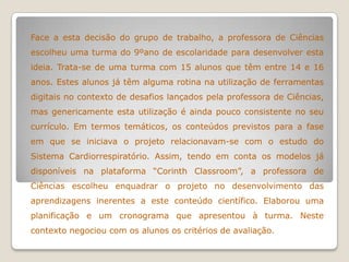 Face a esta decisão do grupo de trabalho, a professora de Ciências
escolheu uma turma do 9ºano de escolaridade para desenvolver esta
ideia. Trata-se de uma turma com 15 alunos que têm entre 14 e 16
anos. Estes alunos já têm alguma rotina na utilização de ferramentas
digitais no contexto de desafios lançados pela professora de Ciências,
mas genericamente esta utilização é ainda pouco consistente no seu
currículo. Em termos temáticos, os conteúdos previstos para a fase
em que se iniciava o projeto relacionavam-se com o estudo do
Sistema Cardiorrespiratório. Assim, tendo em conta os modelos já
disponíveis na plataforma “Corinth Classroom”, a professora de
Ciências escolheu enquadrar o projeto no desenvolvimento das
aprendizagens inerentes a este conteúdo científico. Elaborou uma
planificação e um cronograma que apresentou à turma. Neste
contexto negociou com os alunos os critérios de avaliação.
 