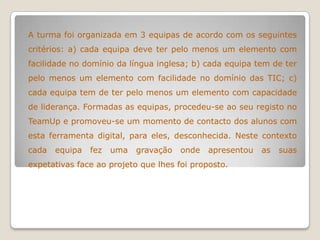 A turma foi organizada em 3 equipas de acordo com os seguintes
critérios: a) cada equipa deve ter pelo menos um elemento com
facilidade no domínio da língua inglesa; b) cada equipa tem de ter
pelo menos um elemento com facilidade no domínio das TIC; c)
cada equipa tem de ter pelo menos um elemento com capacidade
de liderança. Formadas as equipas, procedeu-se ao seu registo no
TeamUp e promoveu-se um momento de contacto dos alunos com
esta ferramenta digital, para eles, desconhecida. Neste contexto
cada equipa fez uma gravação onde apresentou as suas
expetativas face ao projeto que lhes foi proposto.
 