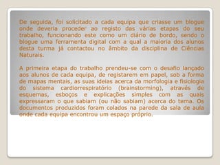 De seguida, foi solicitado a cada equipa que criasse um blogue
onde deveria proceder ao registo das várias etapas do seu
trabalho, funcionando este como um diário de bordo, sendo o
blogue uma ferramenta digital com a qual a maioria dos alunos
desta turma já contactou no âmbito da disciplina de Ciências
Naturais.
A primeira etapa do trabalho prendeu-se com o desafio lançado
aos alunos de cada equipa, de registarem em papel, sob a forma
de mapas mentais, as suas ideias acerca da morfologia e fisiologia
do sistema cardiorrespiratório (brainstorming), através de
esquemas, esboços e explicações simples com as quais
expressaram o que sabiam (ou não sabiam) acerca do tema. Os
documentos produzidos foram colados na parede da sala de aula
onde cada equipa encontrou um espaço próprio.
 