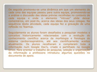 De seguida promoveu-se uma dinâmica em que um elemento de
cada uma das equipas passou para outra equipa, promovendo-se
a análise e discussão das ideias prévias recolhidas no contexto de
cada equipa e onde o elemento “intruso” pôde deixar
comentários, em post-its, acerca das ideias dos seus colegas. Na
sequência desta atividade, cada equipa fez a gravação de uma
reflexão no TeamUp.
Seguidamente os alunos foram desafiados a pesquisar modelos e
conceitos historicamente relacionados com a evolução do
conhecimento científico acerca da morfologia e fisiologia do
sistema cardiorrespiratório, até aos cientificamente aceites
atualmente. Os alunos recolheram e compilaram toda a
informação num Google Doc’s, criado e partilhado na Google
Drive. Para orientar o trabalho de pesquisa, seleção e organização
da informação a professora introduziu algumas questões no
documento de apoio.
 