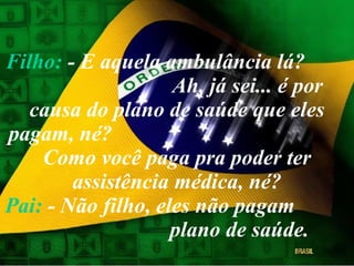 Filho:  - E aquela ambulância lá?  Ah, já sei... é por causa do plano de saúde que eles pagam, né?  Como você paga pra poder ter assistência médica, né? Pai:  - Não filho, eles não pagam  plano de saúde. 