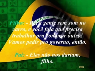 Filho:  - Pô, a gente sem som no carro, e você fala que precisa trabalhar pra comprar outro! Vamos pedir pro governo, então.  Pai:  - Eles não nos dariam, filho. 