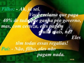 Filho:  - Ah, já sei.  Você reclama que paga 40% de tudo que ganha pro governo, mas, com certeza, eles pagam  muito mais, né?  Eles têm todas essas regalias! Pai:  - Não, filho, eles não  pagam nada. 