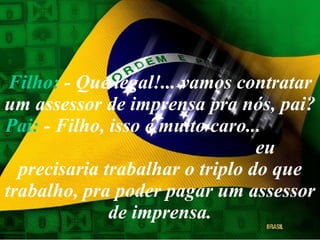 Filho:  - Que legal!... vamos contratar um assessor de imprensa pra nós, pai? Pai:  - Filho, isso é muito caro...  eu precisaria trabalhar o triplo do que trabalho, pra poder pagar um assessor de imprensa. 