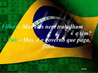 Filho:  - Mas eles nem trabalham  e têm? Pai:  - Mas, é o governo que paga, filho. 