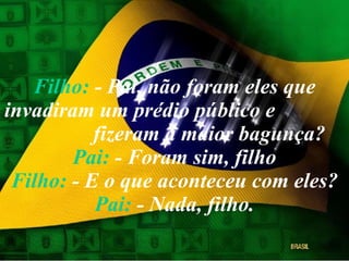 Filho:  - Pai, não foram eles que invadiram um prédio público e  fizeram a maior bagunça? Pai:  - Foram sim, filho Filho:  - E o que aconteceu com eles? Pai:  - Nada, filho. 