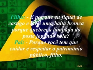 Filho:  - E por que eu fiquei de castigo e levei uma baita bronca porque quebrei a lâmpada do poste jogando bola? Pai:  - Porque você tem que cuidar e respeitar o patrimônio público, filho. 