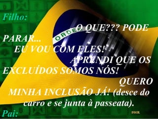 Filho:   - O QUE??? PODE PARAR...  EU VOU COM ELES!  APRENDI QUE OS EXCLUÍDOS SOMOS NÓS!  QUERO MINHA INCLUSÃO JÁ! (desce do carro e se junta à passeata). Pai:   (silêncio) 