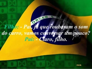Filho:  - Pai, já que roubaram o som do carro, vamos conversar um pouco? Pai:  - Claro, filho. 