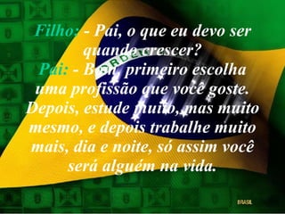 Filho:  - Pai, o que eu devo ser quando crescer? Pai:  - Bom, primeiro escolha uma profissão que você goste. Depois, estude muito, mas muito mesmo, e depois trabalhe muito mais, dia e noite, só assim você será alguém na vida. 