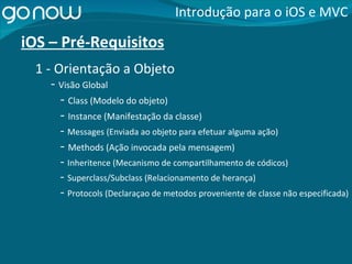 iOS – Pré-Requisitos -  Visão Global Introdução para o iOS e MVC 1 - Orientação a Objeto -  Class (Modelo do objeto) -  Instance (Manifestação da classe) -  Messages (Enviada ao objeto para efetuar alguma ação) -  Methods (Ação invocada pela mensagem) -  Inheritence (Mecanismo de compartilhamento de códicos) -  Superclass/Subclass (Relacionamento de herança) -  Protocols (Declaraçao de metodos proveniente de classe não especificada) 