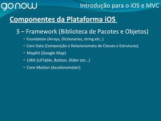 Componentes da Plataforma iOS  -  Foundation (Arrays, Dictionaries, string etc..) Introdução para o iOS e MVC 3 – Framework (Biblioteca de Pacotes e Objetos) -  Core Data (Composição e Relacionamato de Classes e Estruturas) -  MapKit (Google Map) -  UIKit (UITable, Button, Slider etc…) -  Core Motion (Accelerometer) 