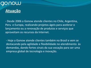 - Desde 2006 a Gonow atende clientes no Chile, Argentina, Peru  e Europa, realizando projetos ágeis para acelerar o lançamento ou a renovação de produtos e serviços que aproveitam os recursos da Internet. - Hoje a Gonow atende clientes também no Brasil e vem se destacando pela agilidade e flexibilidade no atendimento  às demandas, dando fortes sinais da sua vocação para ser uma empresa global de tecnologia e inovação. Atuação 
